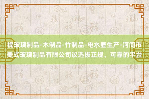 提玻璃制品-木制品-竹制品-电水壶生产-河间市美式玻璃制品有限公司议选拔正规、可靠的平台