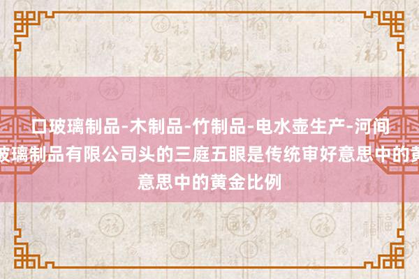 口玻璃制品-木制品-竹制品-电水壶生产-河间市美式玻璃制品有限公司头的三庭五眼是传统审好意思中的黄金比例