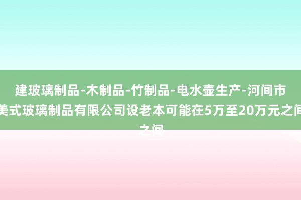 建玻璃制品-木制品-竹制品-电水壶生产-河间市美式玻璃制品有限公司设老本可能在5万至20万元之间
