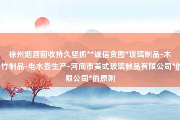 徐州烟酒回收持久坚抓**诚信贪图*玻璃制品-木制品-竹制品-电水壶生产-河间市美式玻璃制品有限公司*的原则