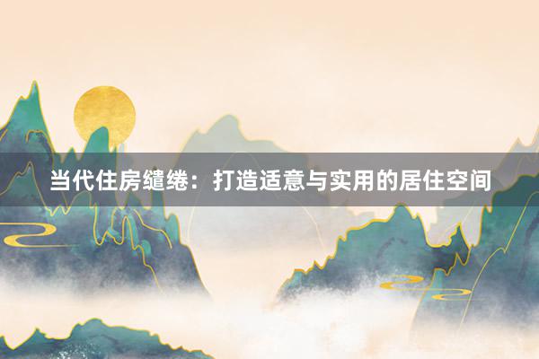 当代住房缱绻：打造适意与实用的居住空间